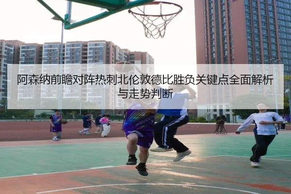阿森纳前瞻对阵热刺北伦敦德比胜负关键点全面解析与走势判断