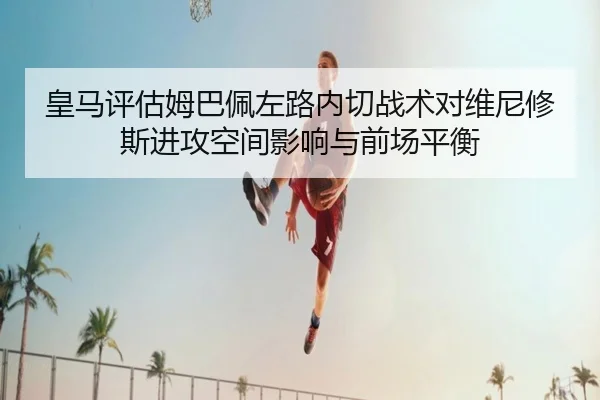 皇马评估姆巴佩左路内切战术对维尼修斯进攻空间影响与前场平衡