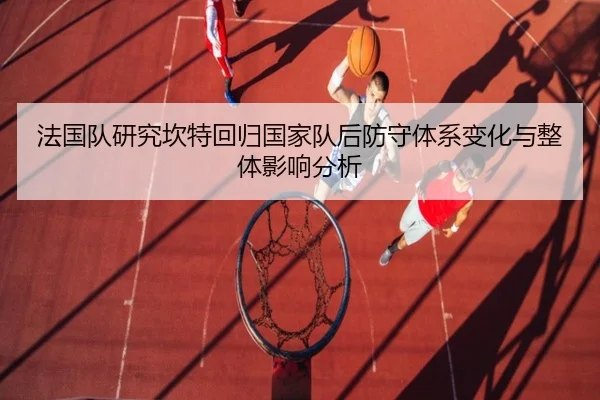 法国队研究坎特回归国家队后防守体系变化与整体影响分析