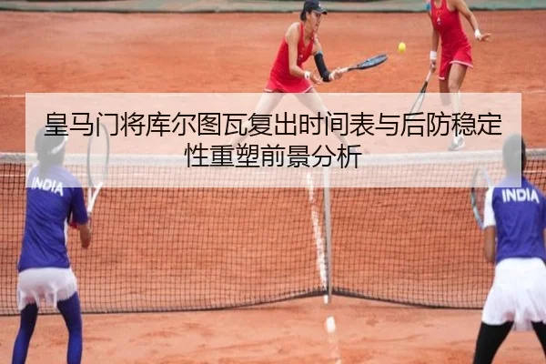皇马门将库尔图瓦复出时间表与后防稳定性重塑前景分析