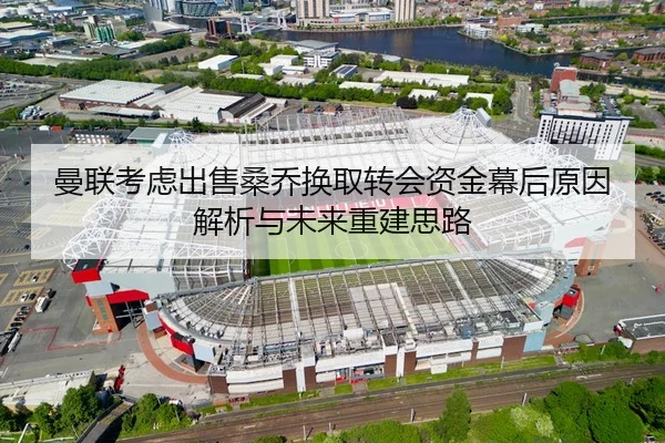 曼联考虑出售桑乔换取转会资金幕后原因解析与未来重建思路