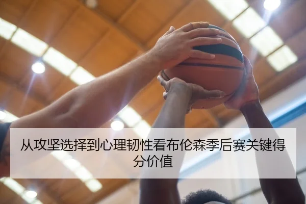 从攻坚选择到心理韧性看布伦森季后赛关键得分价值