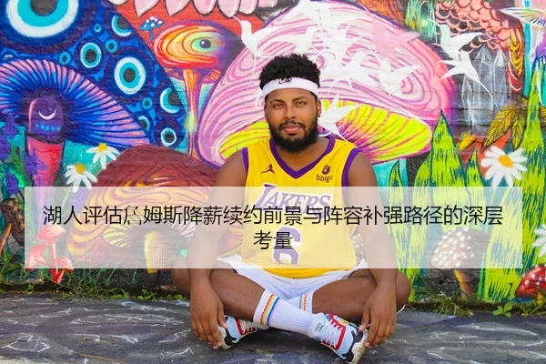 湖人评估詹姆斯降薪续约前景与阵容补强路径的深层考量