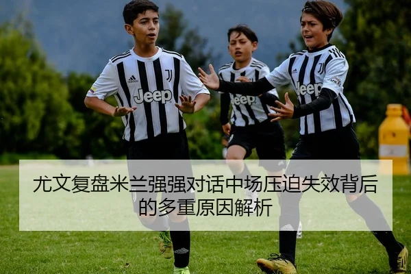 尤文复盘米兰强强对话中场压迫失效背后的多重原因解析