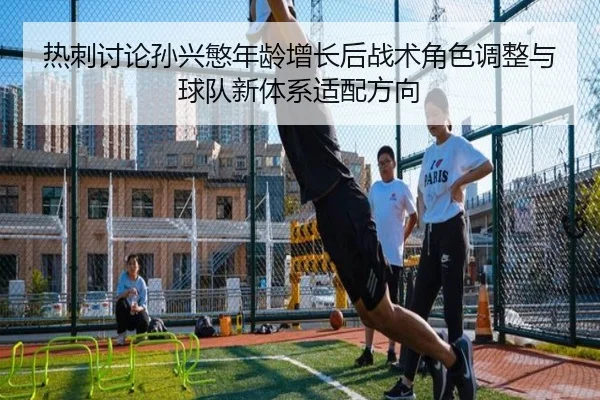 热刺讨论孙兴慜年龄增长后战术角色调整与球队新体系适配方向