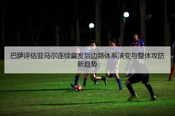巴萨评估亚马尔连续首发后边路体系演变与整体攻防新趋势