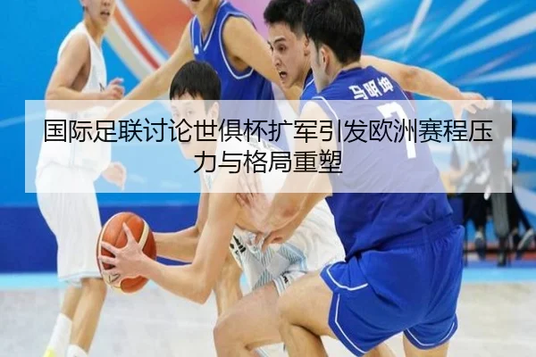国际足联讨论世俱杯扩军引发欧洲赛程压力与格局重塑