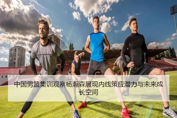 中国男篮集训观察杨瀚森展现内线策应潜力与未来成长空间
