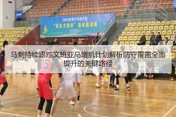马刺持续跟踪文班亚马增肌计划解析防守覆盖全面提升的关键路径