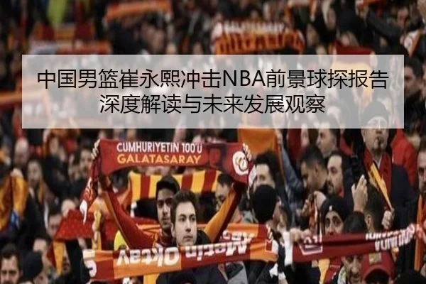 中国男篮崔永熙冲击NBA前景球探报告深度解读与未来发展观察