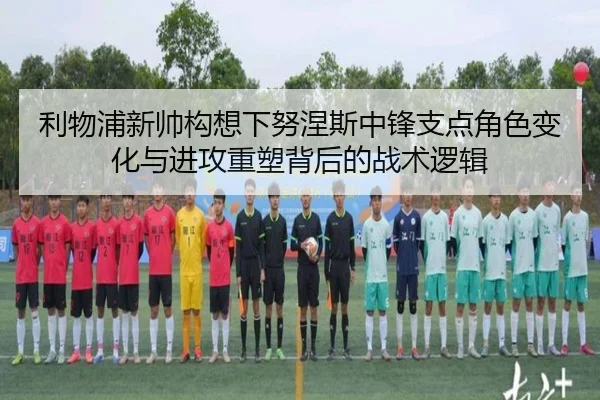 利物浦新帅构想下努涅斯中锋支点角色变化与进攻重塑背后的战术逻辑