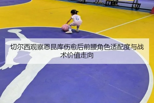 切尔西观察恩昆库伤愈后前腰角色适配度与战术价值走向