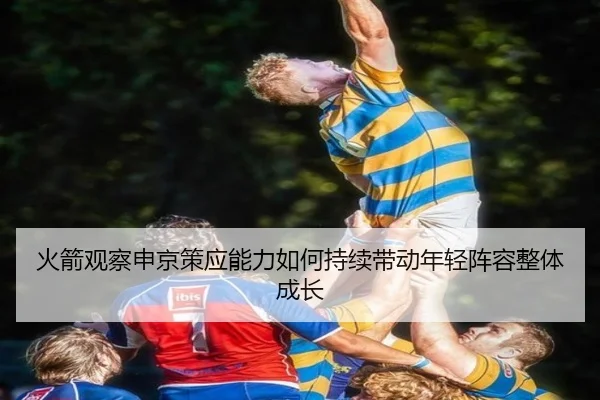火箭观察申京策应能力如何持续带动年轻阵容整体成长