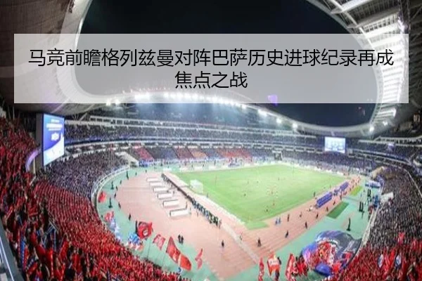 马竞前瞻格列兹曼对阵巴萨历史进球纪录再成焦点之战
