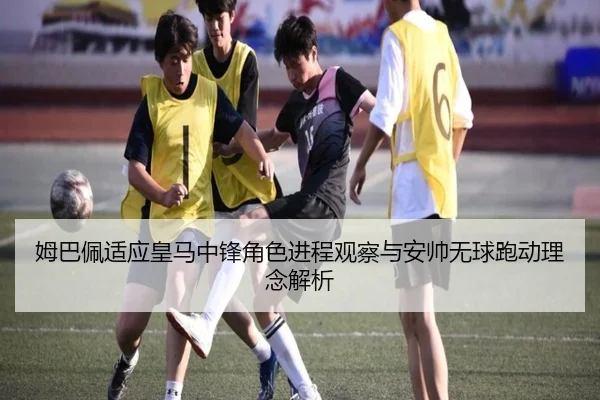 姆巴佩适应皇马中锋角色进程观察与安帅无球跑动理念解析